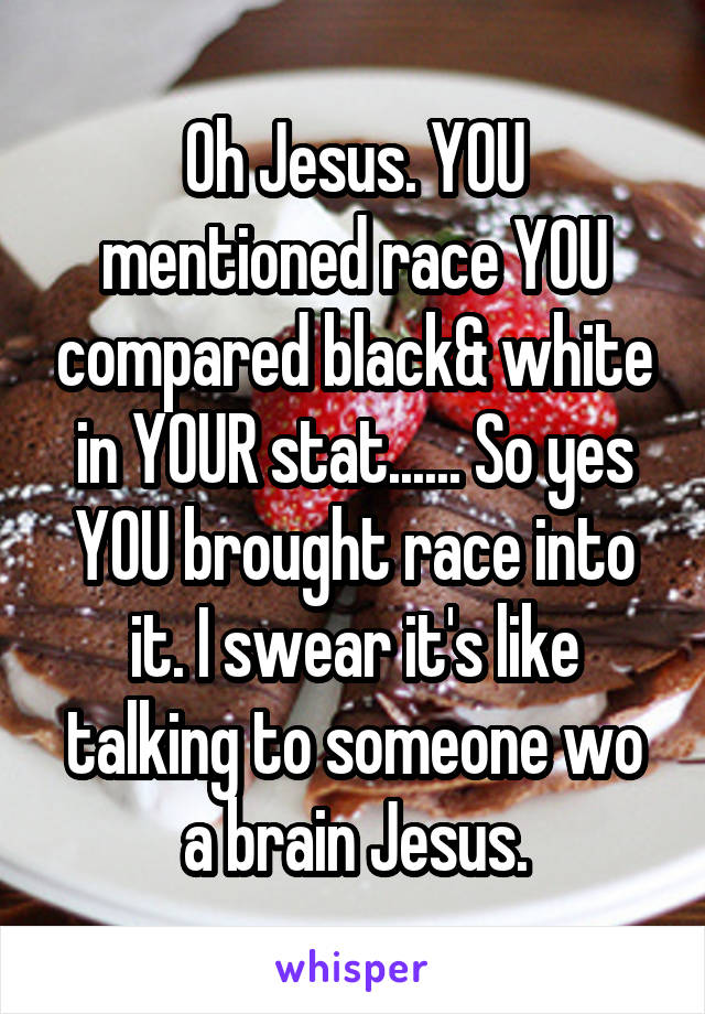 Oh Jesus. YOU mentioned race YOU compared black& white in YOUR stat...... So yes YOU brought race into it. I swear it's like talking to someone wo a brain Jesus.