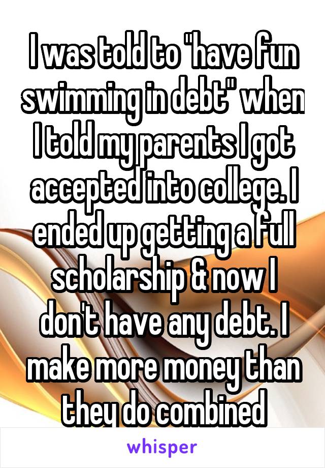 I was told to "have fun swimming in debt" when I told my parents I got accepted into college. I ended up getting a full scholarship & now I don't have any debt. I make more money than they do combined
