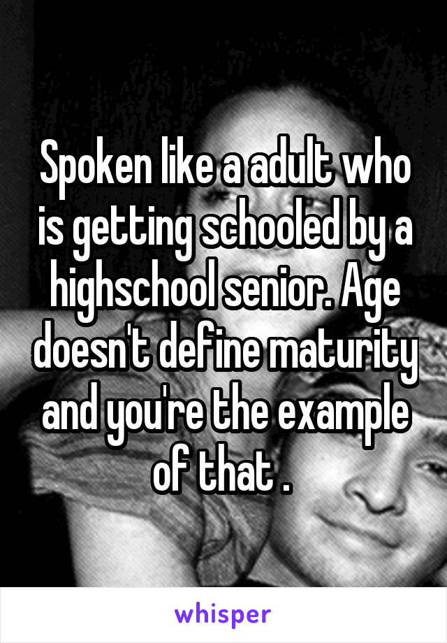 Spoken like a adult who is getting schooled by a highschool senior. Age doesn't define maturity and you're the example of that . 