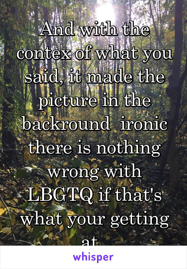 And with the contex of what you said, it made the picture in the backround  ironic there is nothing wrong with LBGTQ if that's what your getting at. 