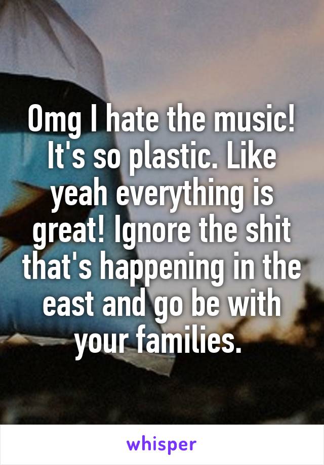 Omg I hate the music! It's so plastic. Like yeah everything is great! Ignore the shit that's happening in the east and go be with your families. 