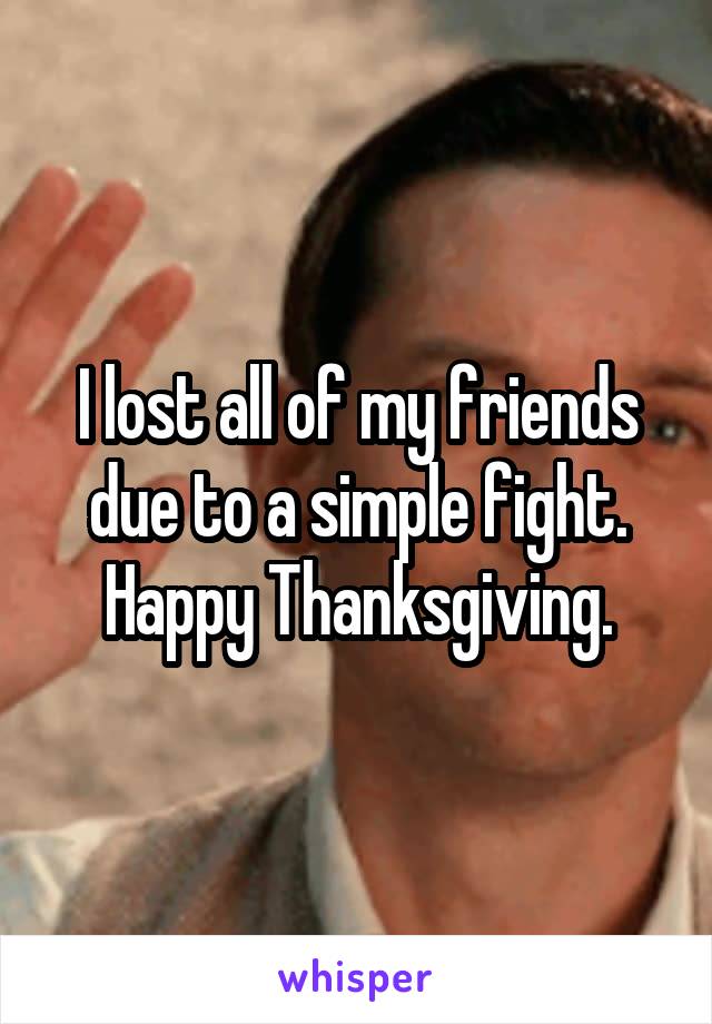 I lost all of my friends due to a simple fight.
Happy Thanksgiving.