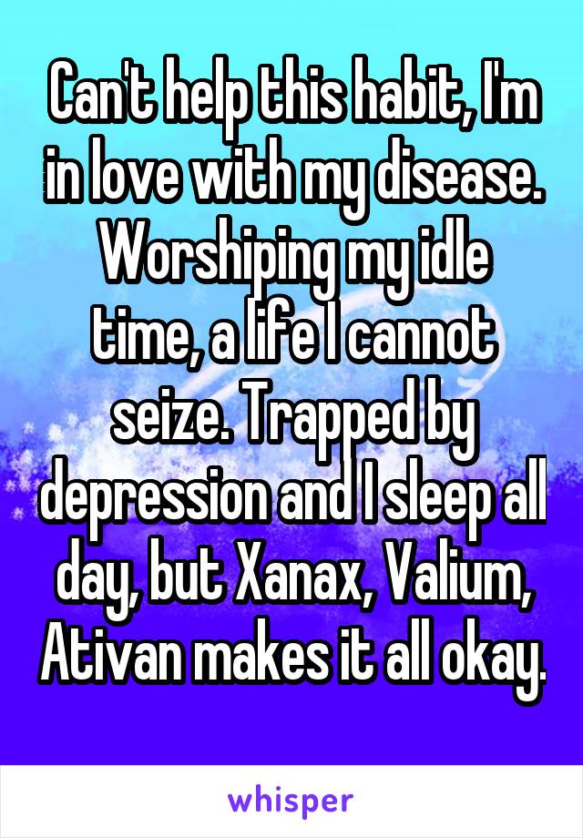 Can't help this habit, I'm in love with my disease. Worshiping my idle time, a life I cannot seize. Trapped by depression and I sleep all day, but Xanax, Valium, Ativan makes it all okay. 