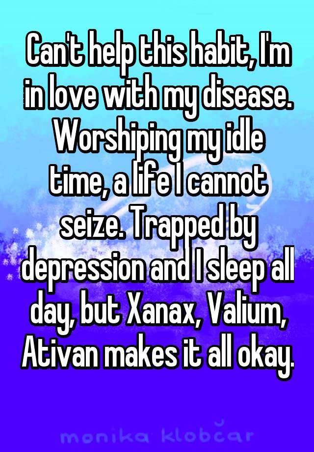 Can't help this habit, I'm in love with my disease. Worshiping my idle time, a life I cannot seize. Trapped by depression and I sleep all day, but Xanax, Valium, Ativan makes it all okay. 