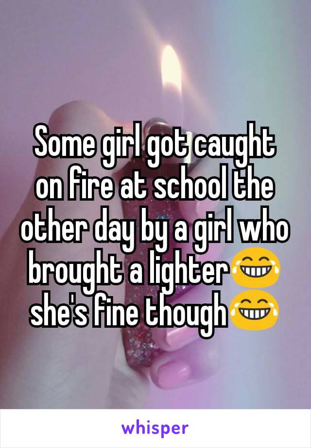 Some girl got caught on fire at school the other day by a girl who brought a lighter😂 she's fine though😂