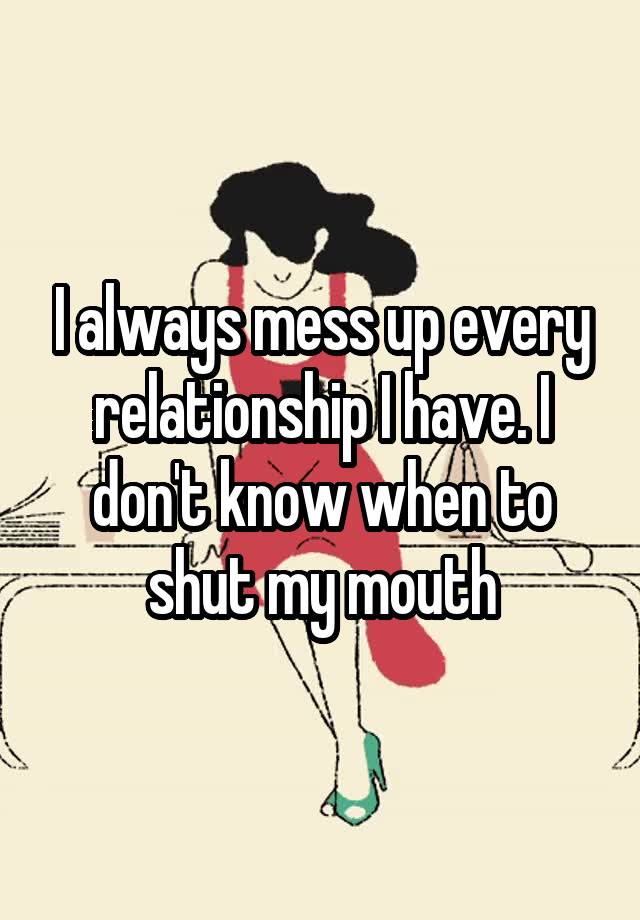 i-always-mess-up-every-relationship-i-have-i-don-t-know-when-to-shut