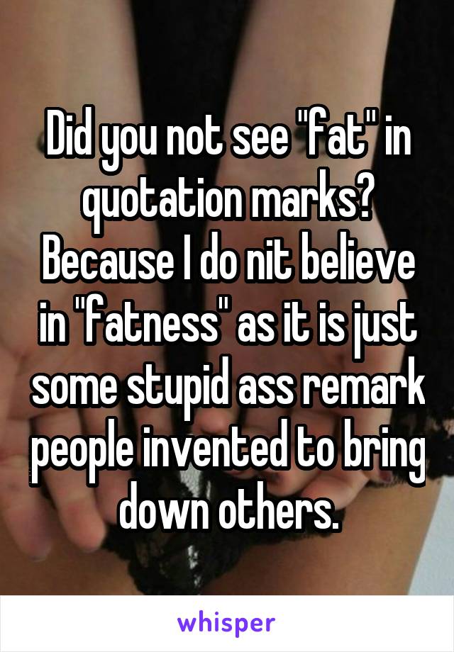 Did you not see "fat" in quotation marks? Because I do nit believe in "fatness" as it is just some stupid ass remark people invented to bring down others.