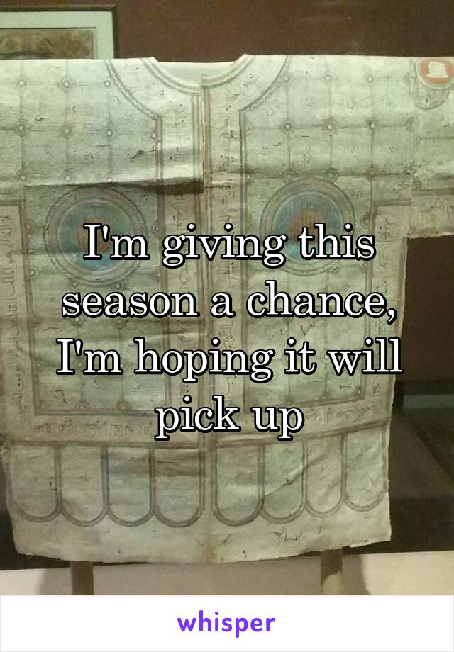 I'm giving this season a chance, I'm hoping it will pick up