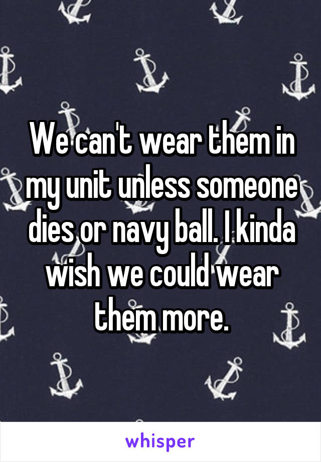 We can't wear them in my unit unless someone dies or navy ball. I kinda wish we could wear them more.