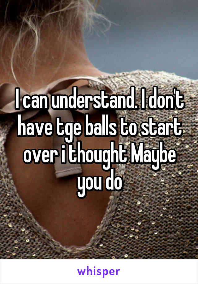 I can understand. I don't have tge balls to start over i thought Maybe you do