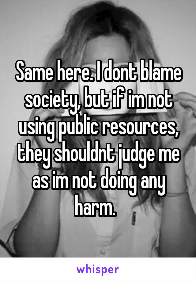 Same here. I dont blame society, but if im not using public resources, they shouldnt judge me as im not doing any harm.  