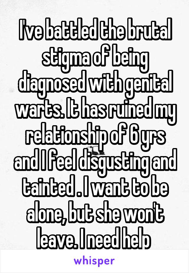 I've battled the brutal stigma of being diagnosed with genital warts. It has ruined my relationship of 6 yrs and I feel disgusting and tainted . I want to be alone, but she won't leave. I need help 