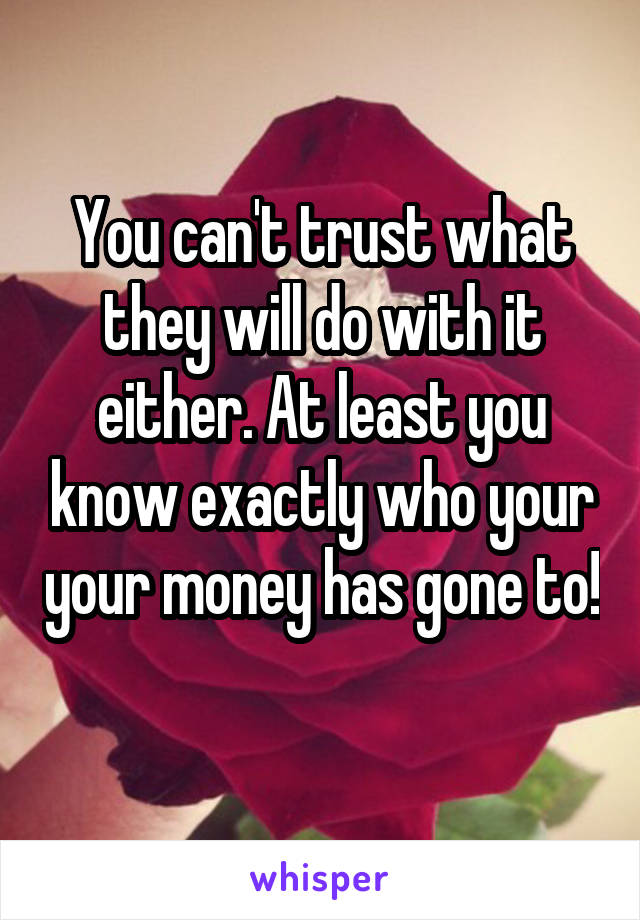 You can't trust what they will do with it either. At least you know exactly who your your money has gone to! 