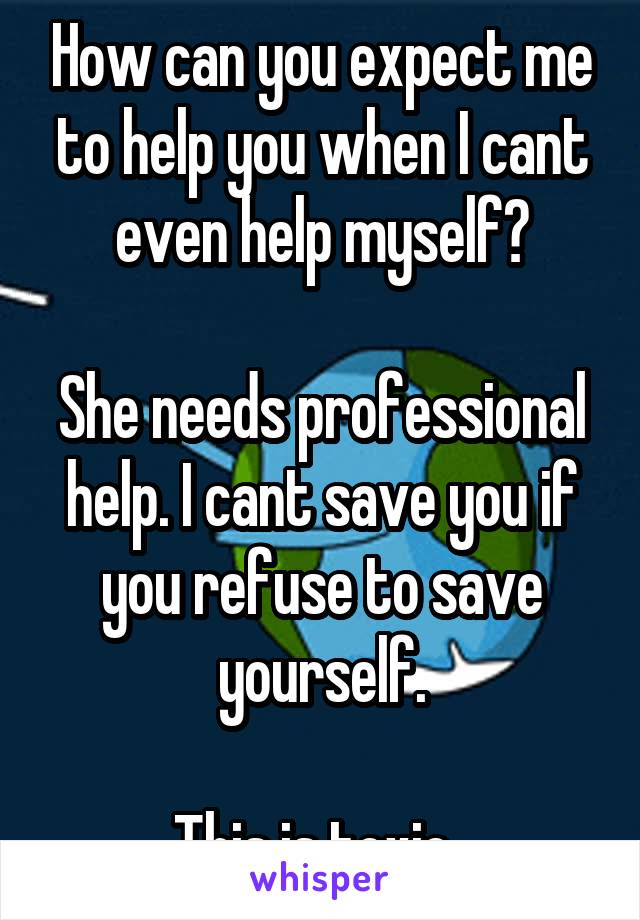 How can you expect me to help you when I cant even help myself?

She needs professional help. I cant save you if you refuse to save yourself.

This is toxic..