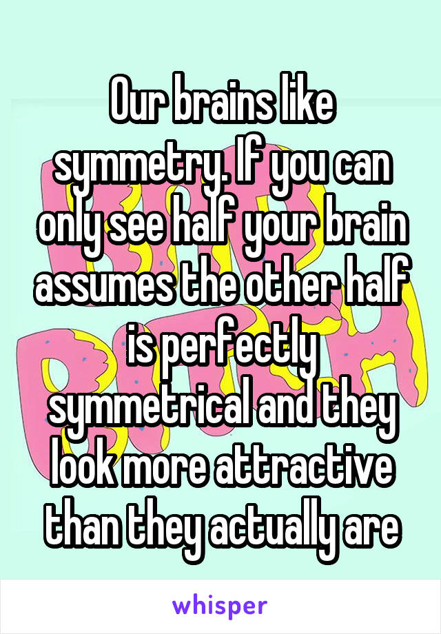 Our brains like symmetry. If you can only see half your brain assumes the other half is perfectly symmetrical and they look more attractive than they actually are