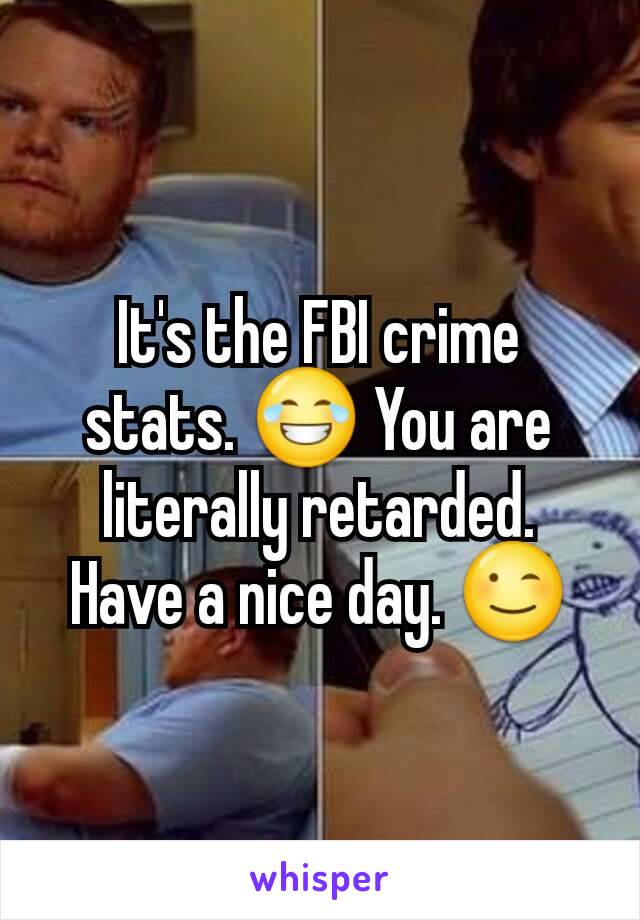 It's the FBI crime stats. 😂 You are literally retarded.  Have a nice day. 😉