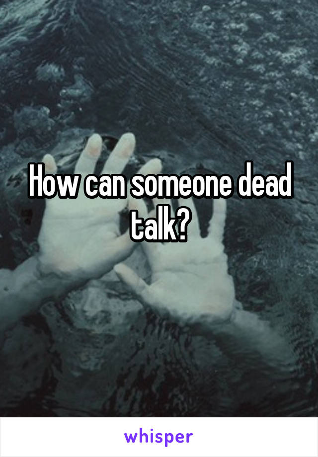 How can someone dead talk?
