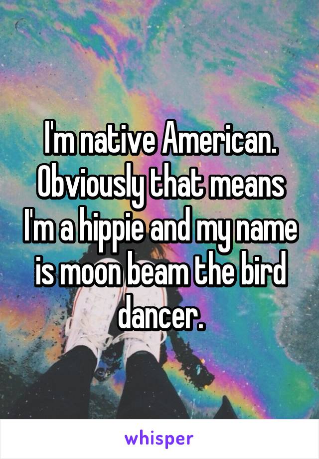 I'm native American.
Obviously that means I'm a hippie and my name is moon beam the bird dancer.