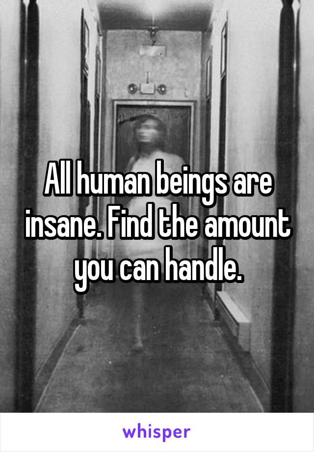 All human beings are insane. Find the amount you can handle.