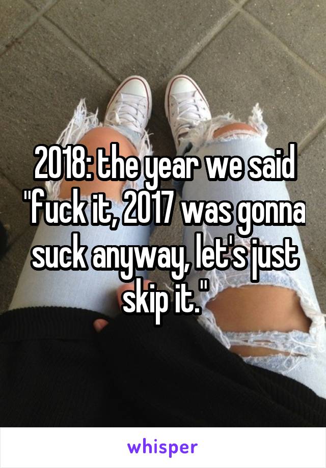 2018: the year we said "fuck it, 2017 was gonna suck anyway, let's just skip it."