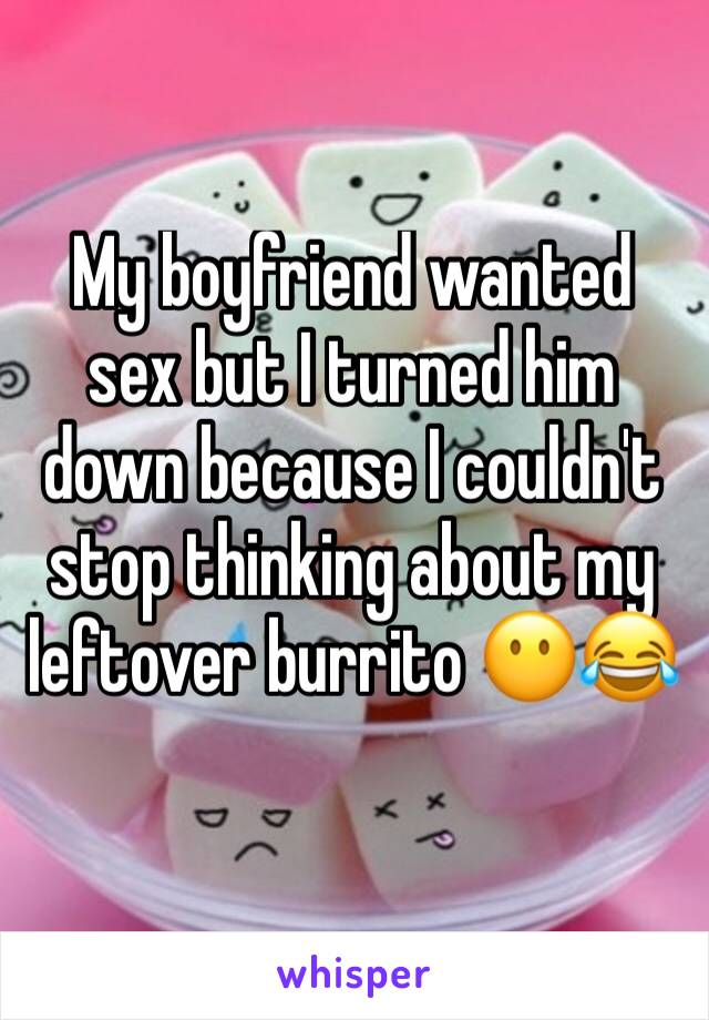 My boyfriend wanted sex but I turned him down because I couldn't stop thinking about my leftover burrito 😶😂