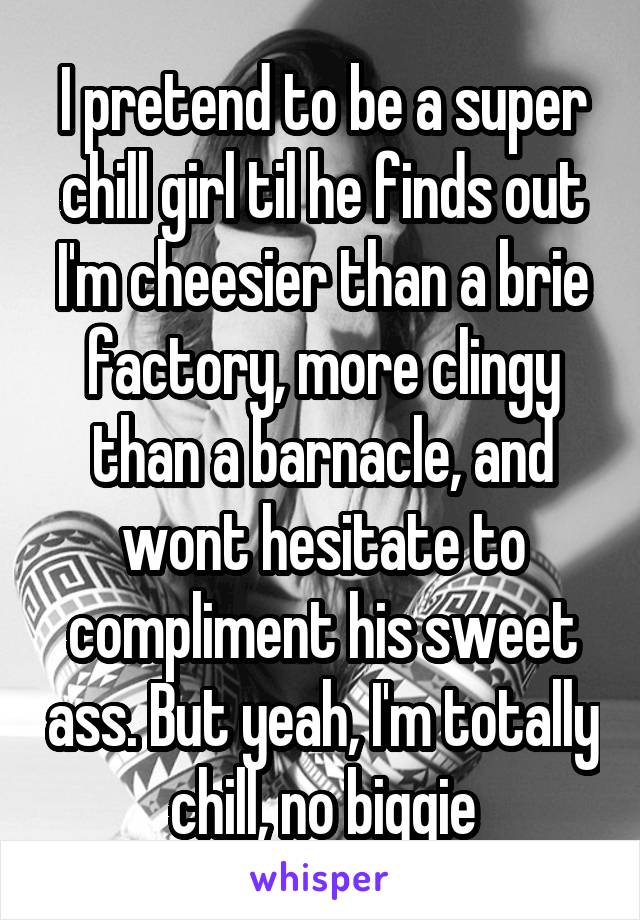 I pretend to be a super chill girl til he finds out I'm cheesier than a brie factory, more clingy than a barnacle, and wont hesitate to compliment his sweet ass. But yeah, I'm totally chill, no biggie