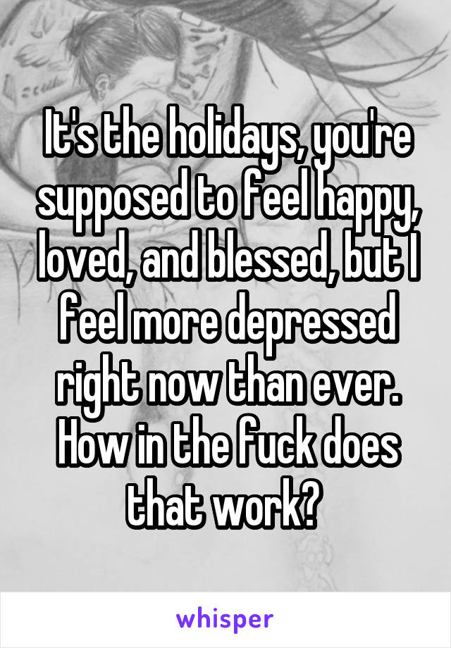 It's the holidays, you're supposed to feel happy, loved, and blessed, but I feel more depressed right now than ever. How in the fuck does that work? 