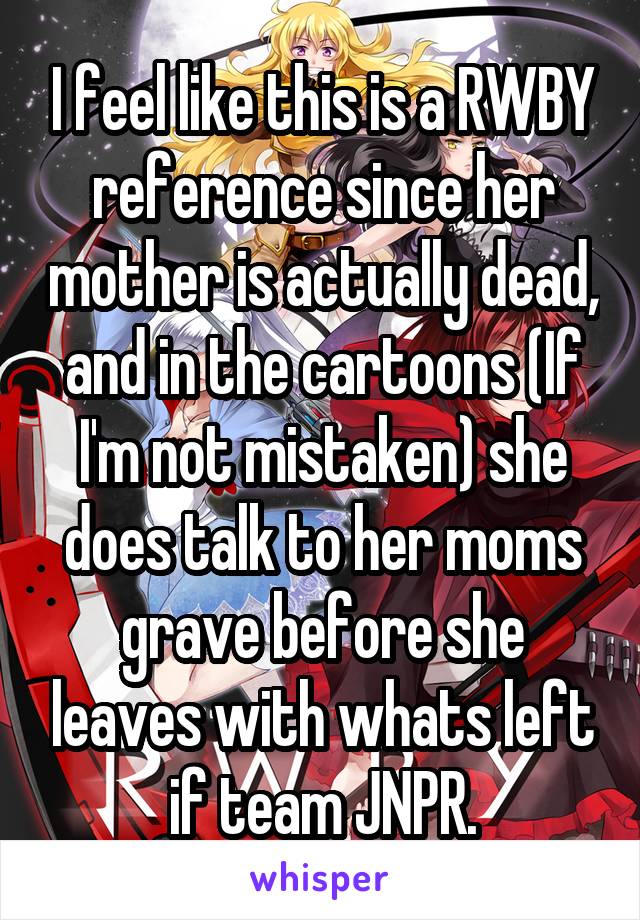 I feel like this is a RWBY reference since her mother is actually dead, and in the cartoons (If I'm not mistaken) she does talk to her moms grave before she leaves with whats left if team JNPR.