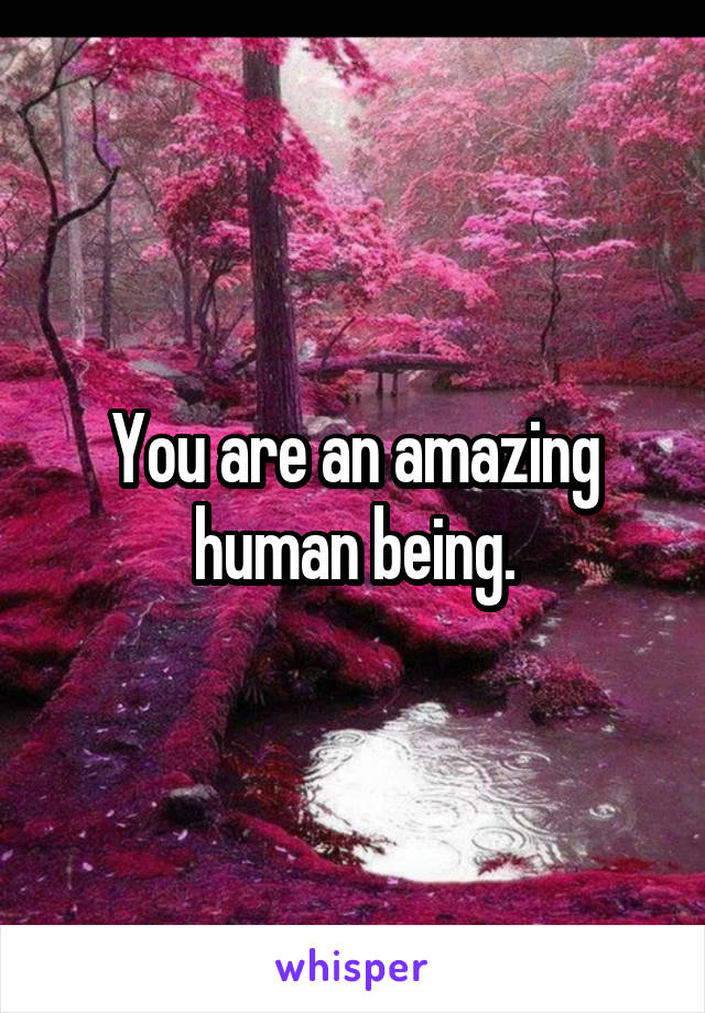 You are an amazing human being.