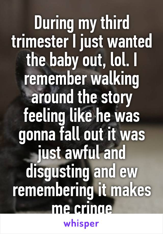 During my third trimester I just wanted the baby out, lol. I remember walking around the story feeling like he was gonna fall out it was just awful and disgusting and ew remembering it makes me cringe