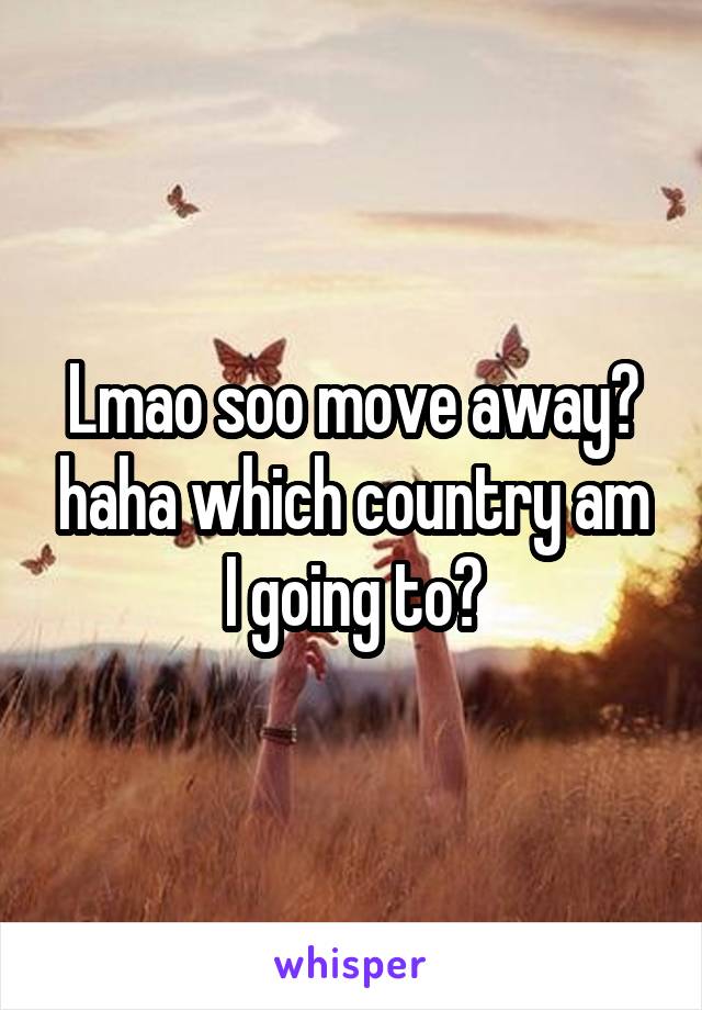 Lmao soo move away? haha which country am I going to?