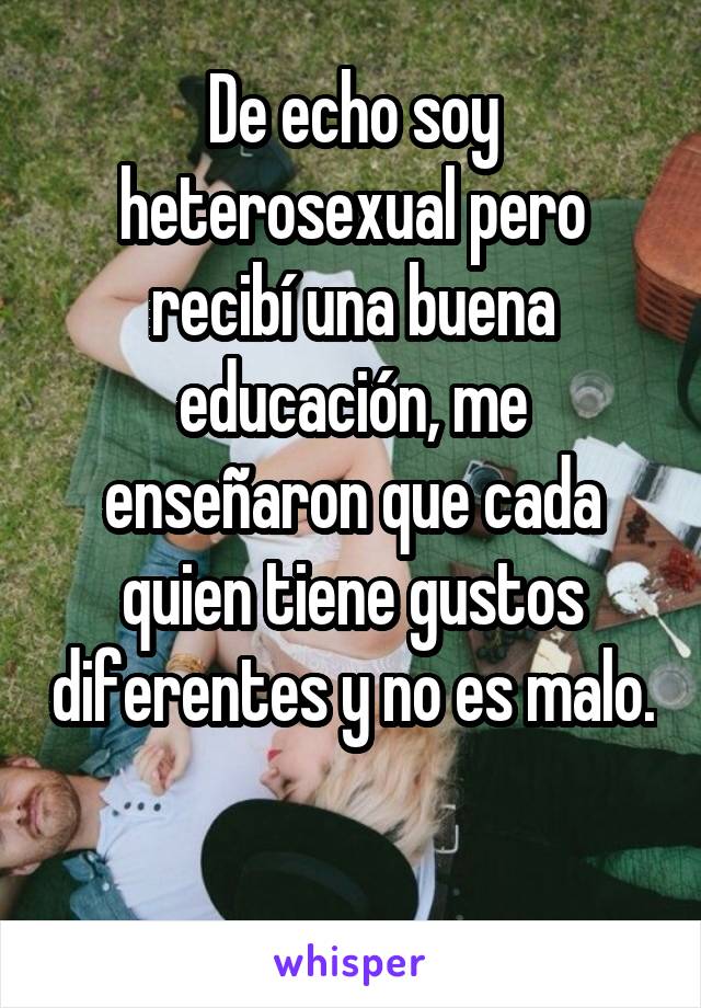 De echo soy heterosexual pero recibí una buena educación, me enseñaron que cada quien tiene gustos diferentes y no es malo. 
