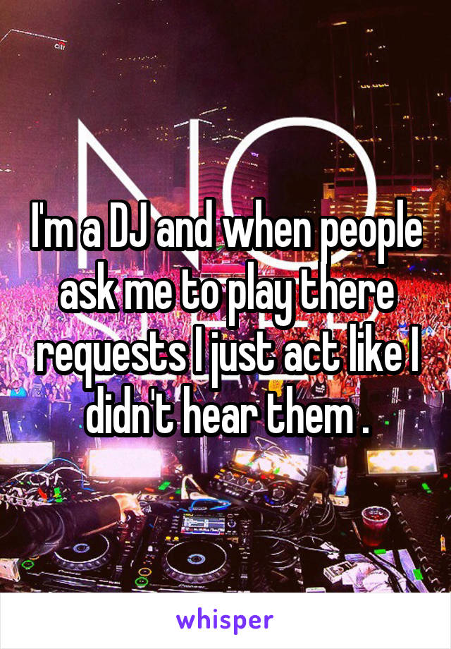 I'm a DJ and when people ask me to play there requests I just act like I didn't hear them .