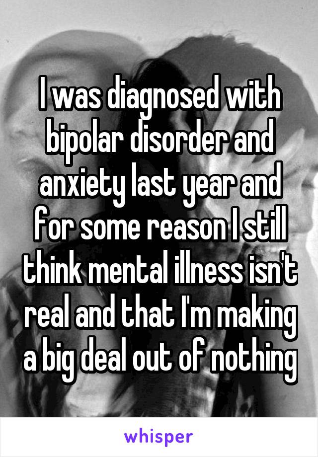 I was diagnosed with bipolar disorder and anxiety last year and for some reason I still think mental illness isn't real and that I'm making a big deal out of nothing