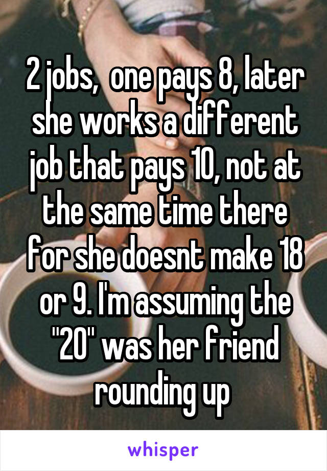 2 jobs,  one pays 8, later she works a different job that pays 10, not at the same time there for she doesnt make 18 or 9. I'm assuming the "20" was her friend rounding up 