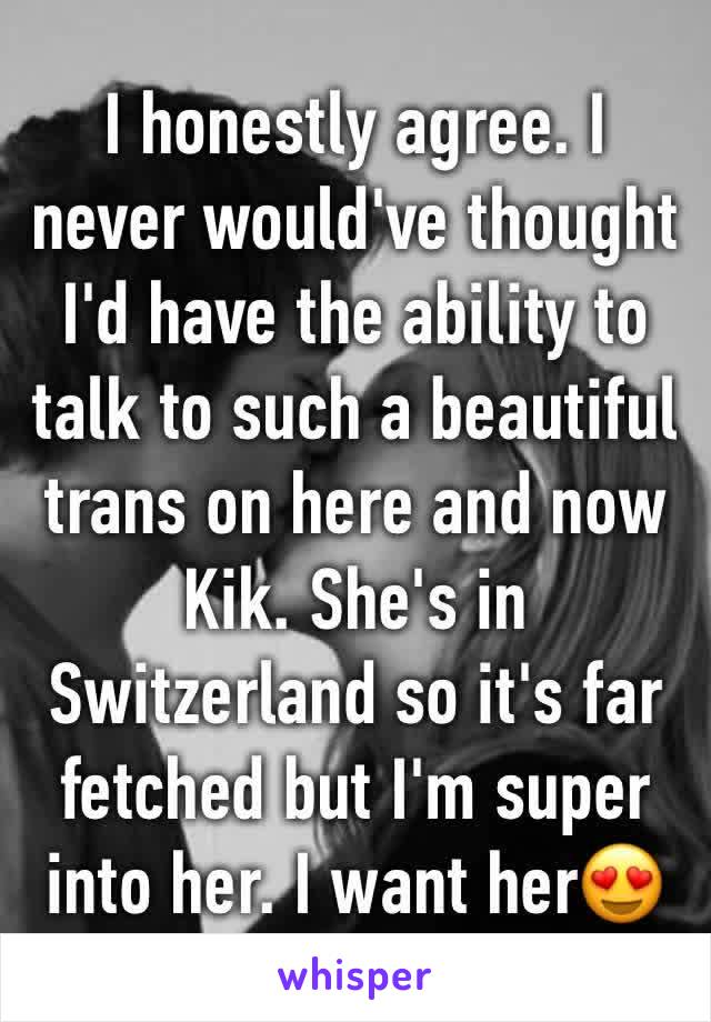 I honestly agree. I never would've thought I'd have the ability to talk to such a beautiful trans on here and now Kik. She's in Switzerland so it's far fetched but I'm super into her. I want her😍