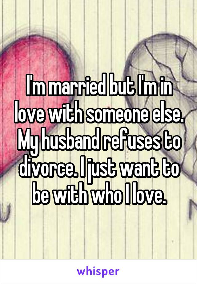 I'm married but I'm in love with someone else. My husband refuses to divorce. I just want to be with who I love.