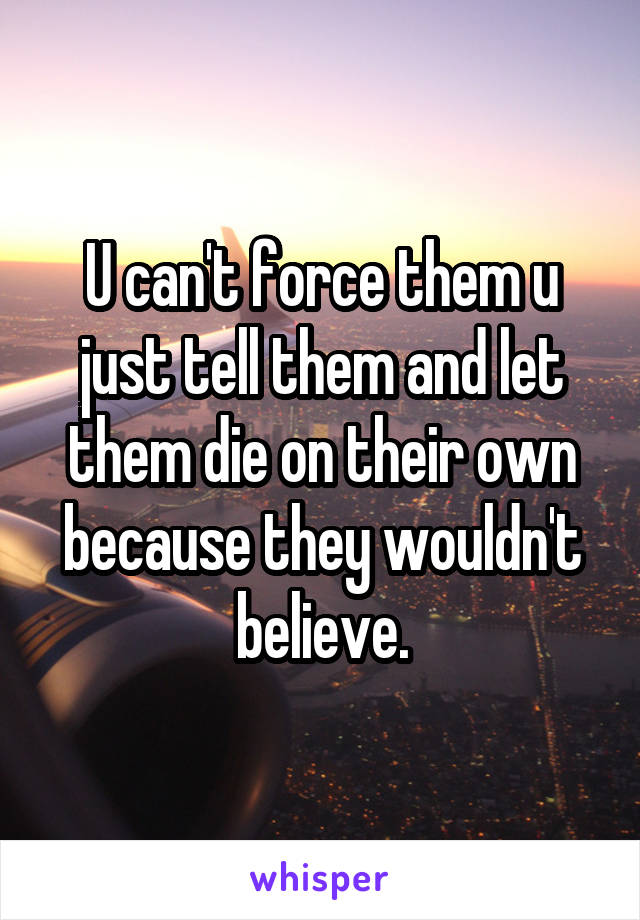 U can't force them u just tell them and let them die on their own because they wouldn't believe.