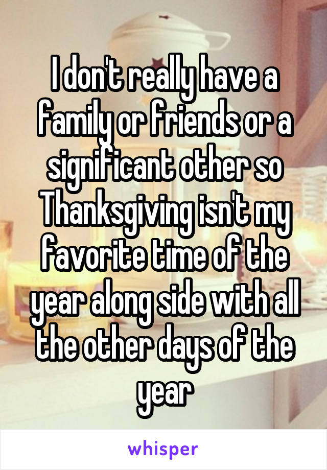 I don't really have a family or friends or a significant other so Thanksgiving isn't my favorite time of the year along side with all the other days of the year