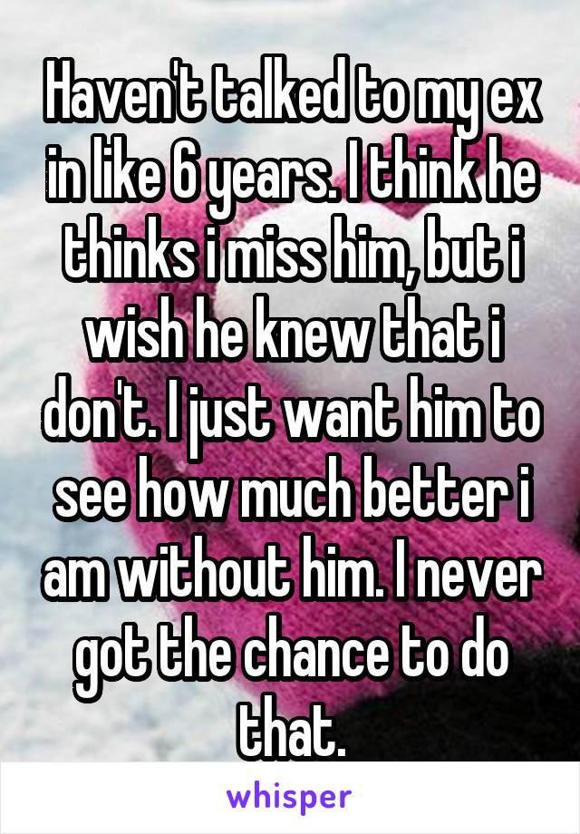 Haven't talked to my ex in like 6 years. I think he thinks i miss him, but i wish he knew that i don't. I just want him to see how much better i am without him. I never got the chance to do that.