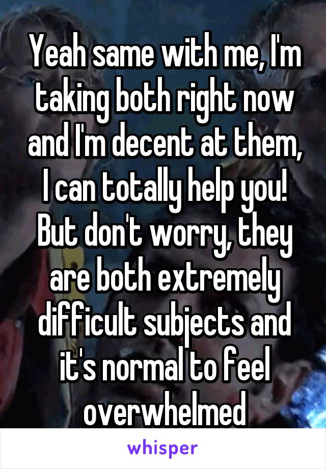 Yeah same with me, I'm taking both right now and I'm decent at them, I can totally help you! But don't worry, they are both extremely difficult subjects and it's normal to feel overwhelmed