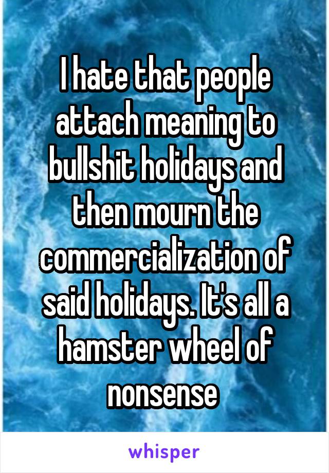 I hate that people attach meaning to bullshit holidays and then mourn the commercialization of said holidays. It's all a hamster wheel of nonsense 