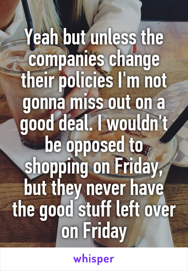 Yeah but unless the companies change their policies I'm not gonna miss out on a good deal. I wouldn't be opposed to shopping on Friday, but they never have the good stuff left over on Friday
