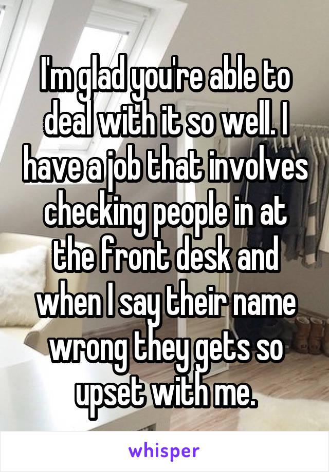 I'm glad you're able to deal with it so well. I have a job that involves checking people in at the front desk and when I say their name wrong they gets so upset with me.