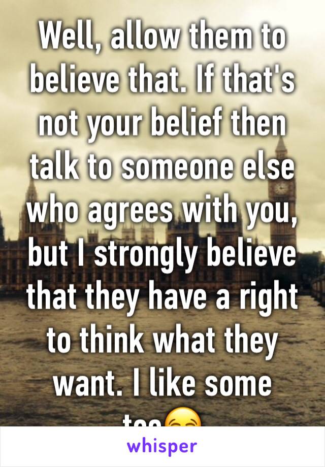 Well, allow them to believe that. If that's not your belief then talk to someone else who agrees with you, but I strongly believe that they have a right to think what they want. I like some too😂