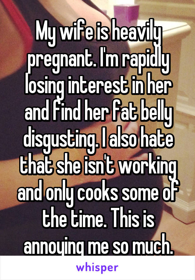 My wife is heavily pregnant. I'm rapidly losing interest in her and find her fat belly disgusting. I also hate that she isn't working and only cooks some of the time. This is annoying me so much.