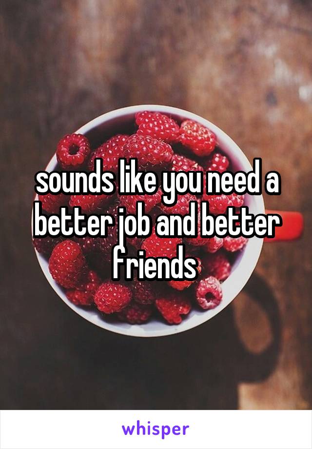 sounds like you need a better job and better friends 