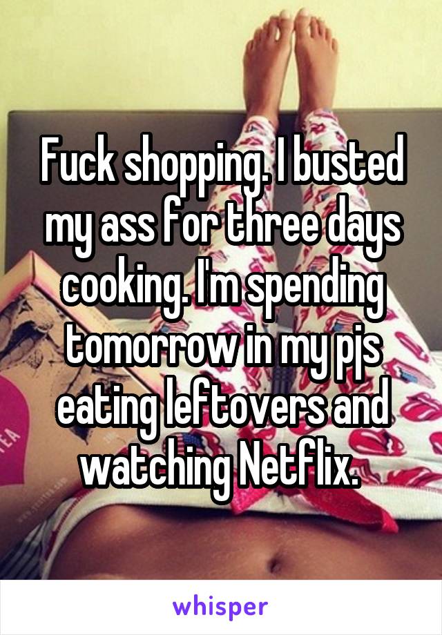 Fuck shopping. I busted my ass for three days cooking. I'm spending tomorrow in my pjs eating leftovers and watching Netflix. 