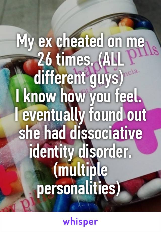 My ex cheated on me 26 times. (ALL different guys) 
I know how you feel. 
I eventually found out she had dissociative identity disorder. (multiple personalities) 