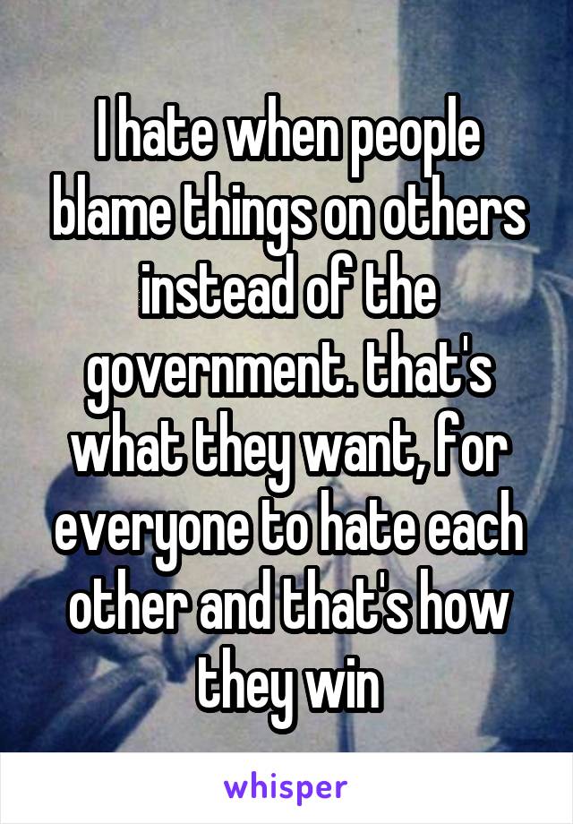 I hate when people blame things on others instead of the government. that's what they want, for everyone to hate each other and that's how they win